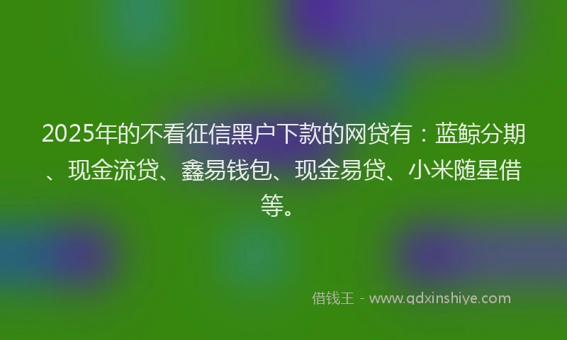 2025年的不看征信黑户下款的网贷有：蓝鲸分期、现金流贷、鑫易钱包、现金易贷、小米随星借等。