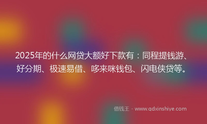 2025年的什么网贷大额好下款有：同程提钱游、好分期、极速易借、哆来咪钱包、闪电侠贷等。