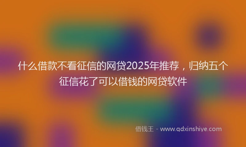 什么借款不看征信的网贷2025年推荐，归纳五个征信花了可以借钱的网贷软件