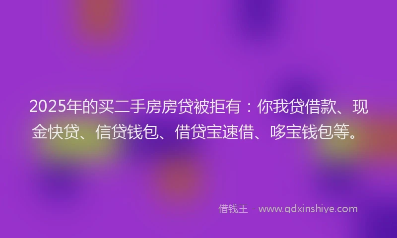 2025年的买二手房房贷被拒有：你我贷借款、现金快贷、信贷钱包、借贷宝速借、哆宝钱包等。