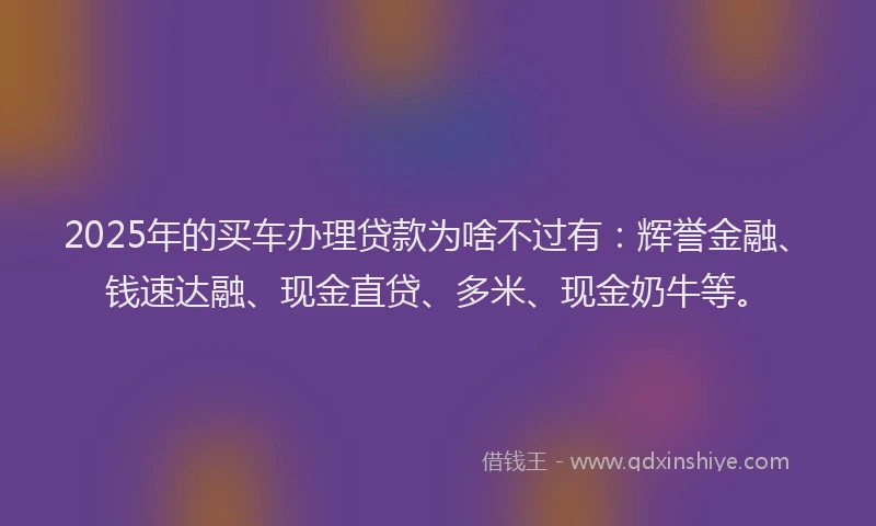2025年的买车办理贷款为啥不过有：辉誉金融、钱速达融、现金直贷、多米、现金奶牛等。
