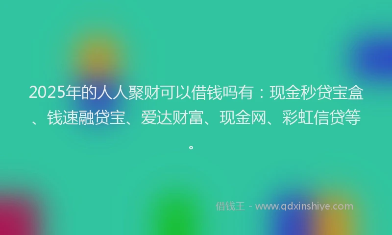 2025年的人人聚财可以借钱吗有：现金秒贷宝盒、钱速融贷宝、爱达财富、现金网、彩虹信贷等。