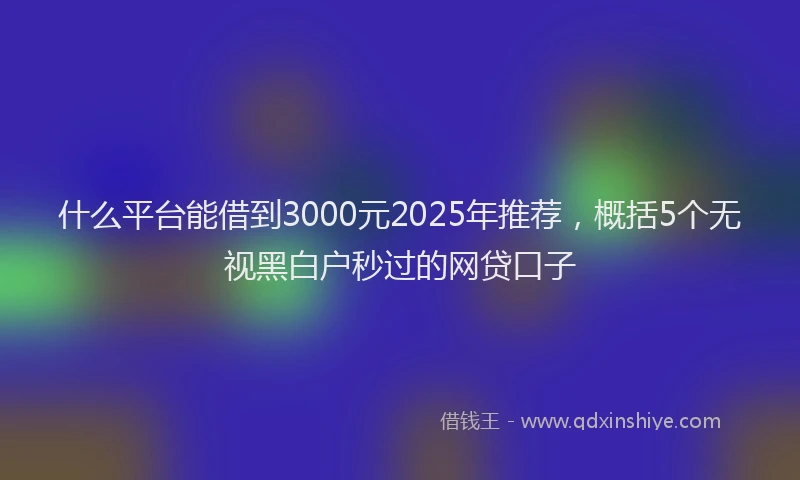 什么平台能借到3000元2025年推荐，概括5个无视黑白户秒过的网贷口子