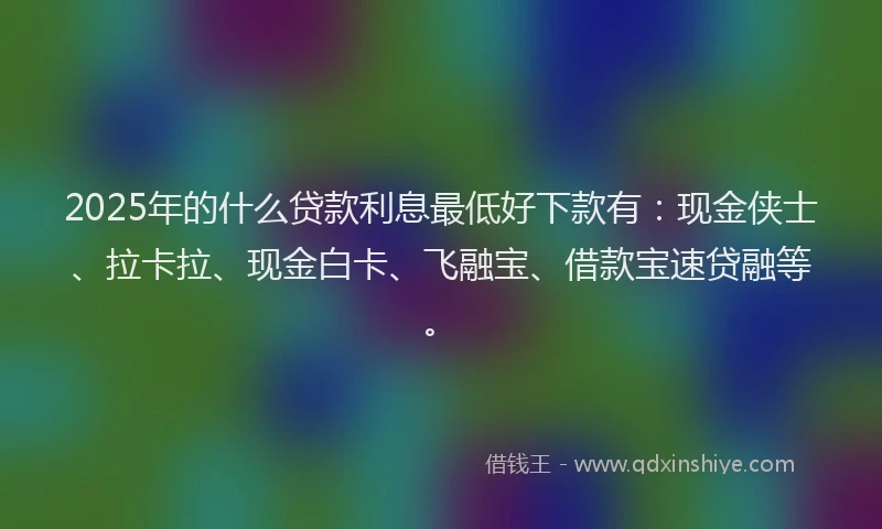 2025年的什么贷款利息最低好下款有：现金侠士、拉卡拉、现金白卡、飞融宝、借款宝速贷融等。