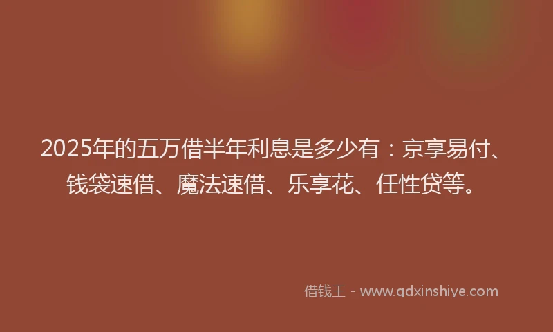 2025年的五万借半年利息是多少有：京享易付、钱袋速借、魔法速借、乐享花、任性贷等。