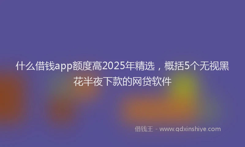 什么借钱app额度高2025年精选，概括5个无视黑花半夜下款的网贷软件