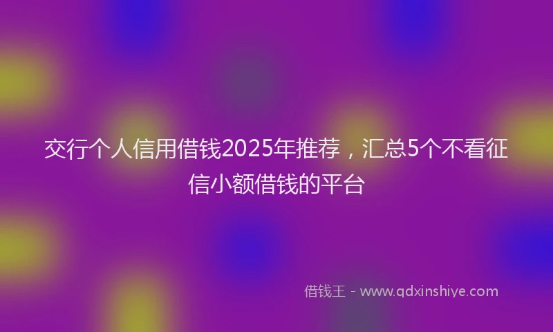 交行个人信用借钱2025年推荐，汇总5个不看征信小额借钱的平台