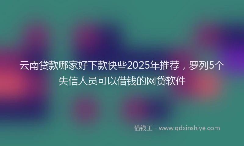 云南贷款哪家好下款快些2025年推荐，罗列5个失信人员可以借钱的网贷软件