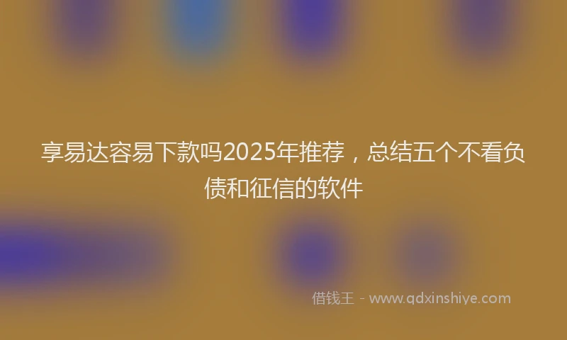 享易达容易下款吗2025年推荐，总结五个不看负债和征信的软件