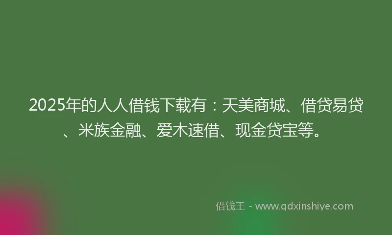 2025年的人人借钱下载有：天美商城、借贷易贷、米族金融、爱木速借、现金贷宝等。
