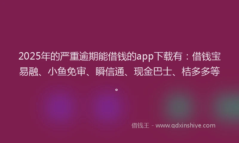 2025年的严重逾期能借钱的app下载有：借钱宝易融、小鱼免审、瞬信通、现金巴士、桔多多等。