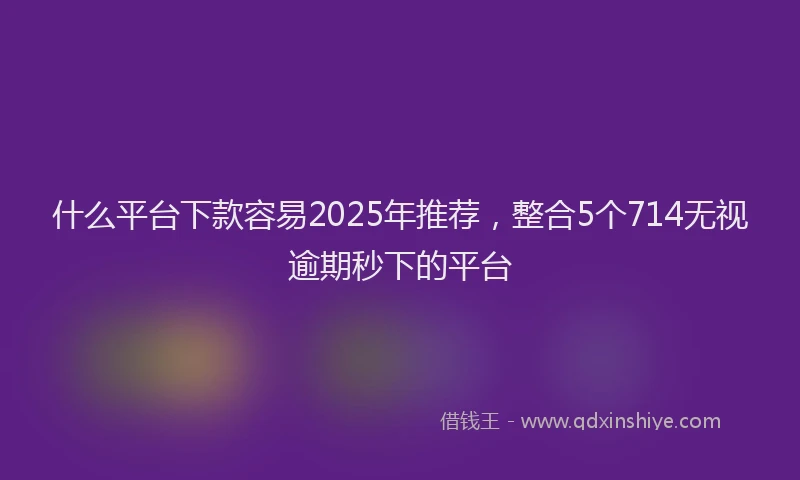 什么平台下款容易2025年推荐，整合5个714无视逾期秒下的平台