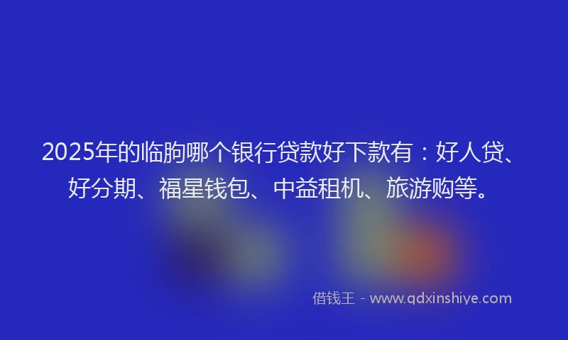 2025年的临朐哪个银行贷款好下款有：好人贷、好分期、福星钱包、中益租机、旅游购等。