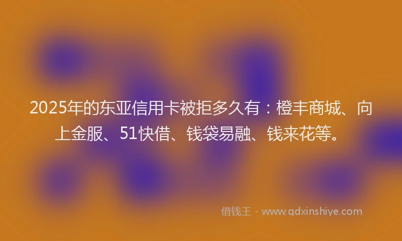 2025年的东亚信用卡被拒多久有：橙丰商城、向上金服、51快借、钱袋易融、钱来花等。
