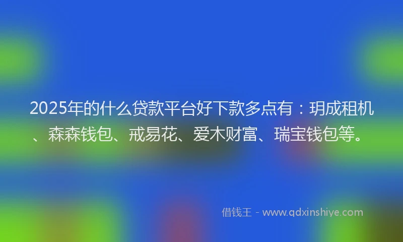 2025年的什么贷款平台好下款多点有：玥成租机、森森钱包、戒易花、爱木财富、瑞宝钱包等。