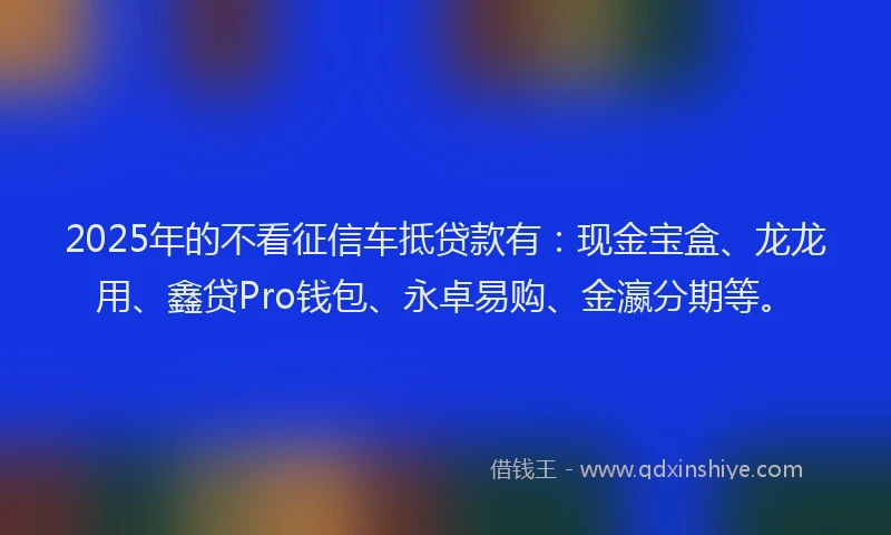2025年的不看征信车抵贷款有：现金宝盒、龙龙用、鑫贷Pro钱包、永卓易购、金瀛分期等。