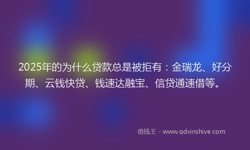 2025年的为什么贷款总是被拒有：金瑞龙、好分期、云钱快贷、钱速达融宝、信贷通速借等。