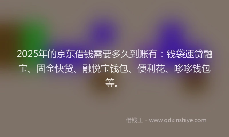 2025年的京东借钱需要多久到账有：钱袋速贷融宝、固金快贷、融悦宝钱包、便利花、哆哆钱包等。