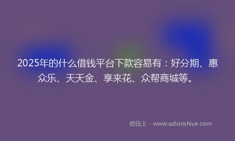 2025年的什么借钱平台下款容易有：好分期、惠众乐、天天金、享来花、众帮商城等。