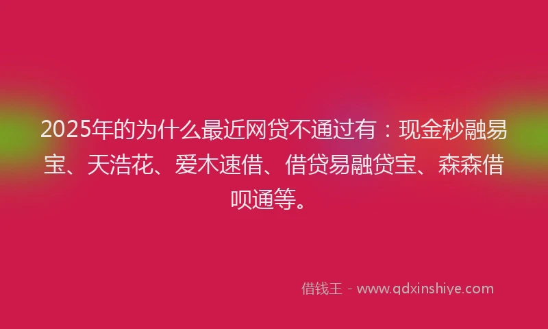 2025年的为什么最近网贷不通过有：现金秒融易宝、天浩花、爱木速借、借贷易融贷宝、森森借呗通等。