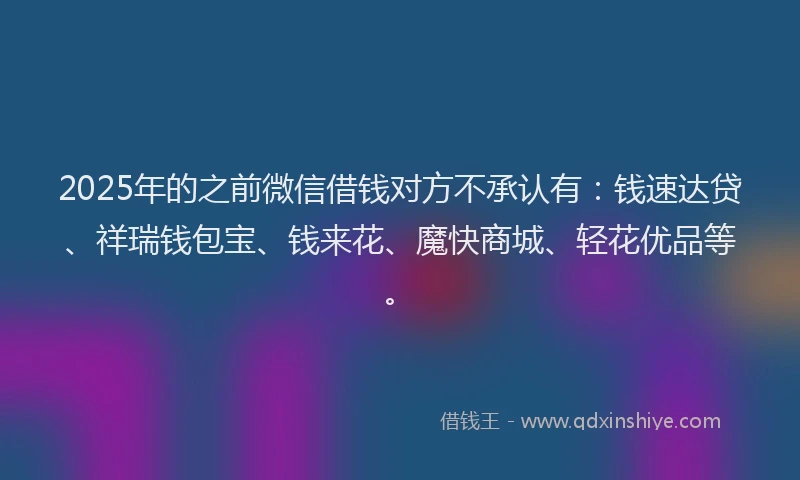 2025年的之前微信借钱对方不承认有：钱速达贷、祥瑞钱包宝、钱来花、魔快商城、轻花优品等。