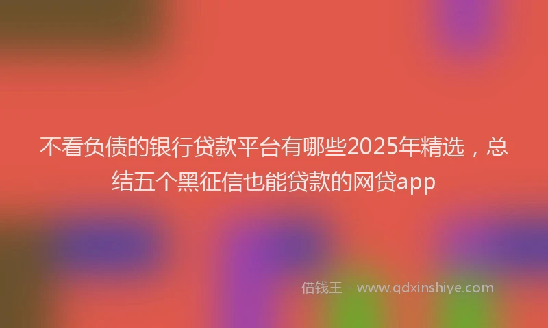 不看负债的银行贷款平台有哪些2025年精选，总结五个黑征信也能贷款的网贷app