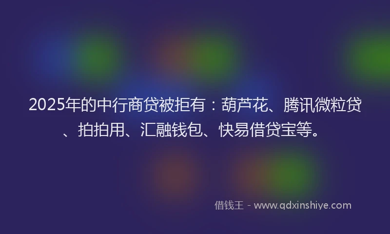 2025年的中行商贷被拒有：葫芦花、腾讯微粒贷、拍拍用、汇融钱包、快易借贷宝等。