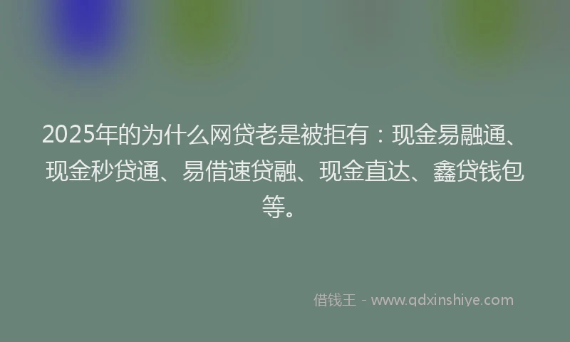 2025年的为什么网贷老是被拒有：现金易融通、现金秒贷通、易借速贷融、现金直达、鑫贷钱包等。