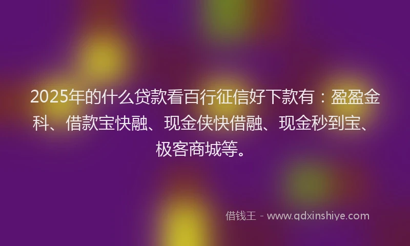 2025年的什么贷款看百行征信好下款有：盈盈金科、借款宝快融、现金侠快借融、现金秒到宝、极客商城等。