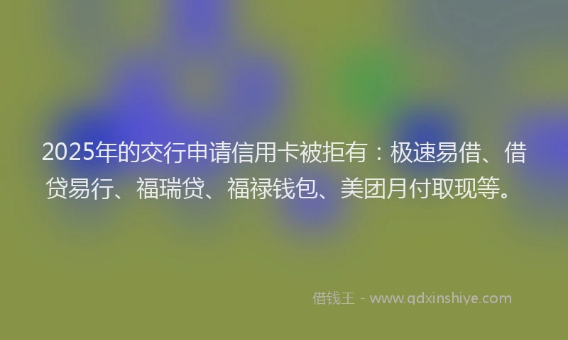 2025年的交行申请信用卡被拒有：极速易借、借贷易行、福瑞贷、福禄钱包、美团月付取现等。