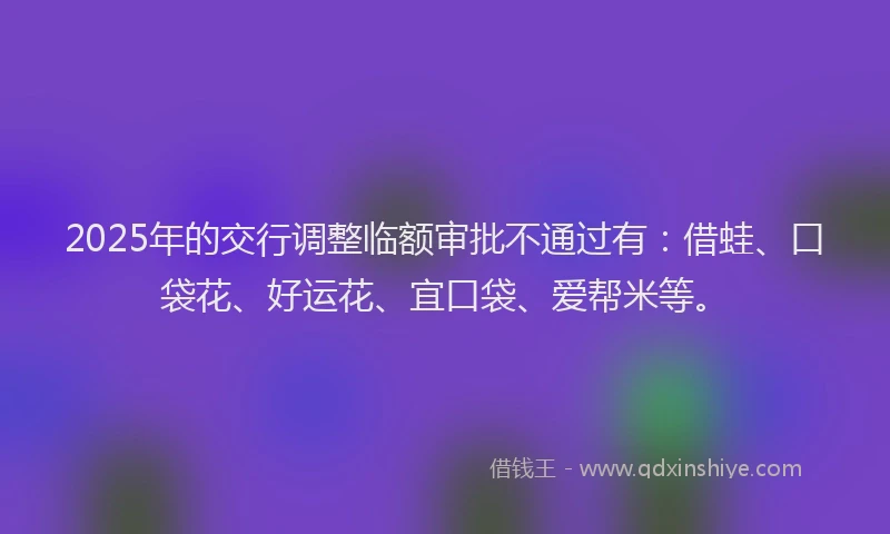 2025年的交行调整临额审批不通过有：借蛙、口袋花、好运花、宜口袋、爱帮米等。