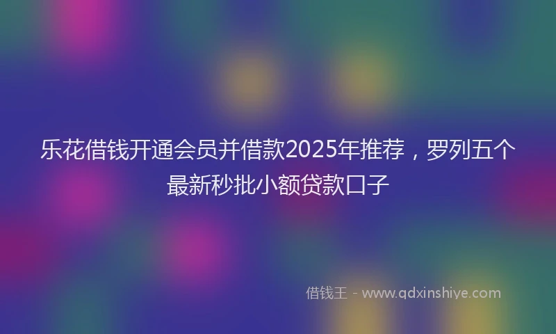 乐花借钱开通会员并借款2025年推荐，罗列五个最新秒批小额贷款口子