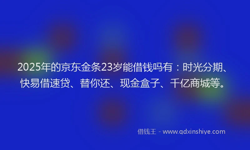 2025年的京东金条23岁能借钱吗有：时光分期、快易借速贷、替你还、现金盒子、千亿商城等。