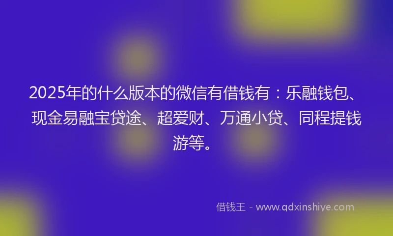 2025年的什么版本的微信有借钱有：乐融钱包、现金易融宝贷途、超爱财、万通小贷、同程提钱游等。