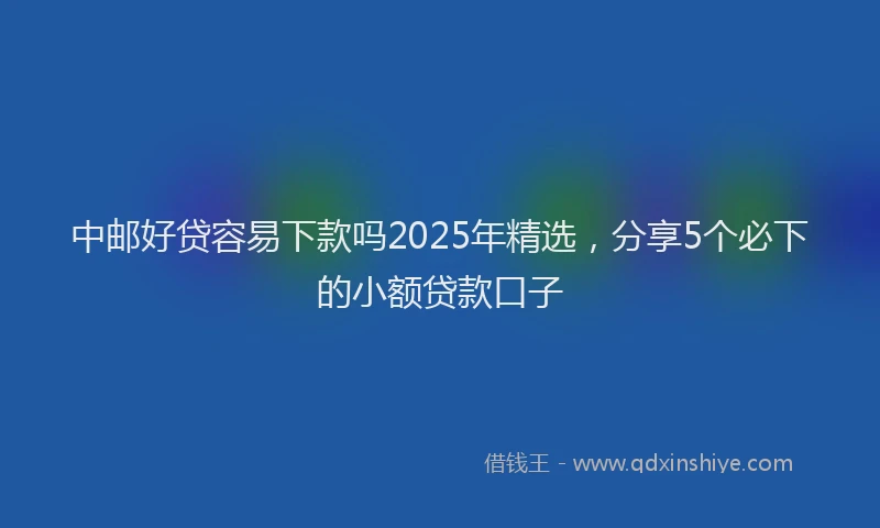 中邮好贷容易下款吗2025年精选，分享5个必下的小额贷款口子
