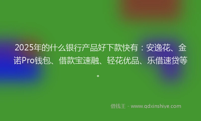 2025年的什么银行产品好下款快有：安逸花、金诺Pro钱包、借款宝速融、轻花优品、乐借速贷等。