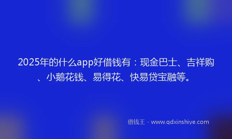 2025年的什么app好借钱有：现金巴士、吉祥购、小鹅花钱、易得花、快易贷宝融等。