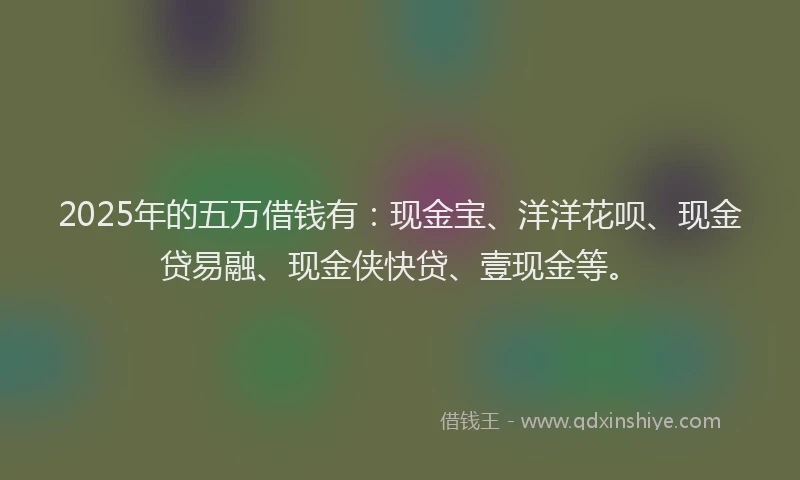 2025年的五万借钱有：现金宝、洋洋花呗、现金贷易融、现金侠快贷、壹现金等。