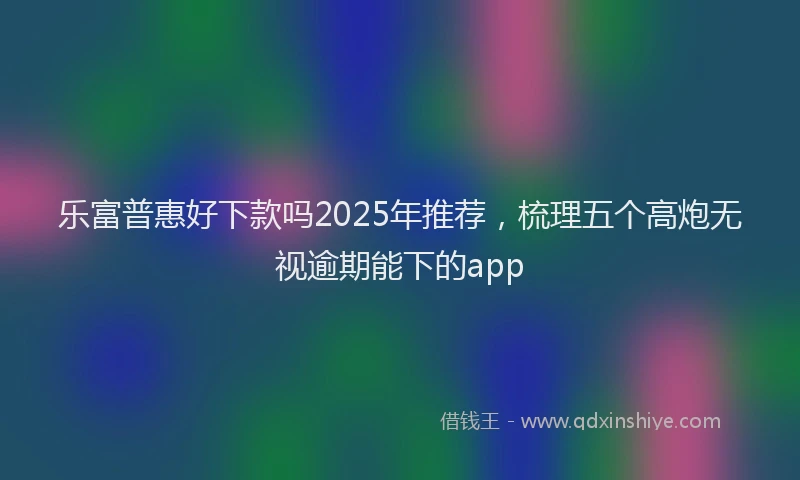 乐富普惠好下款吗2025年推荐，梳理五个高炮无视逾期能下的app