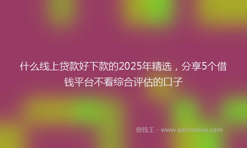 什么线上贷款好下款的2025年精选，分享5个借钱平台不看综合评估的口子