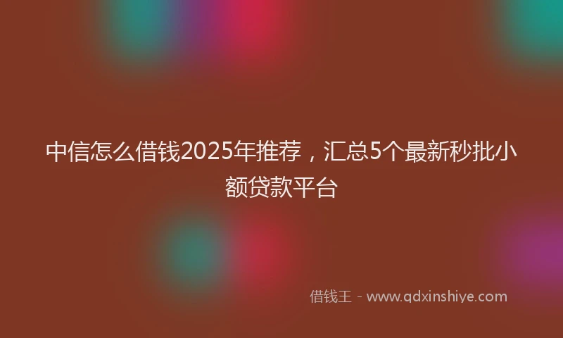 中信怎么借钱2025年推荐，汇总5个最新秒批小额贷款平台