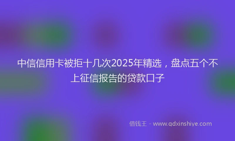 中信信用卡被拒十几次2025年精选，盘点五个不上征信报告的贷款口子