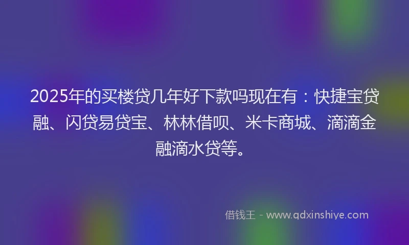 2025年的买楼贷几年好下款吗现在有：快捷宝贷融、闪贷易贷宝、林林借呗、米卡商城、滴滴金融滴水贷等。