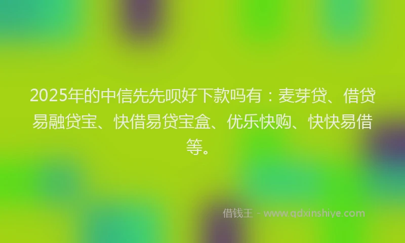 2025年的中信先先呗好下款吗有：麦芽贷、借贷易融贷宝、快借易贷宝盒、优乐快购、快快易借等。