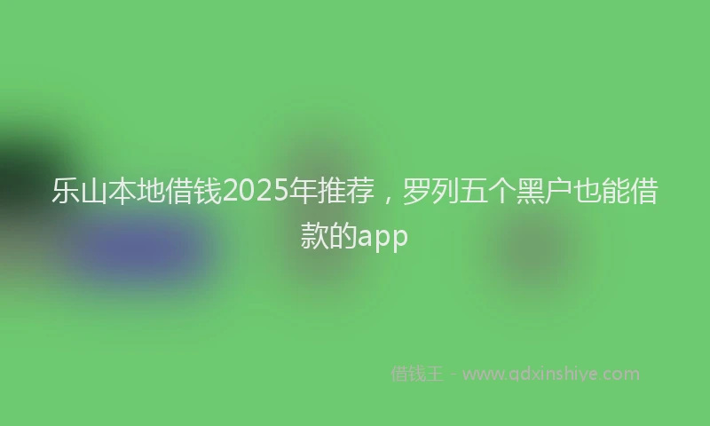乐山本地借钱2025年推荐，罗列五个黑户也能借款的app