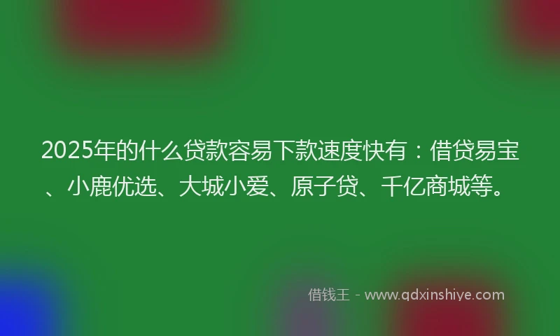 2025年的什么贷款容易下款速度快有：借贷易宝、小鹿优选、大城小爱、原子贷、千亿商城等。