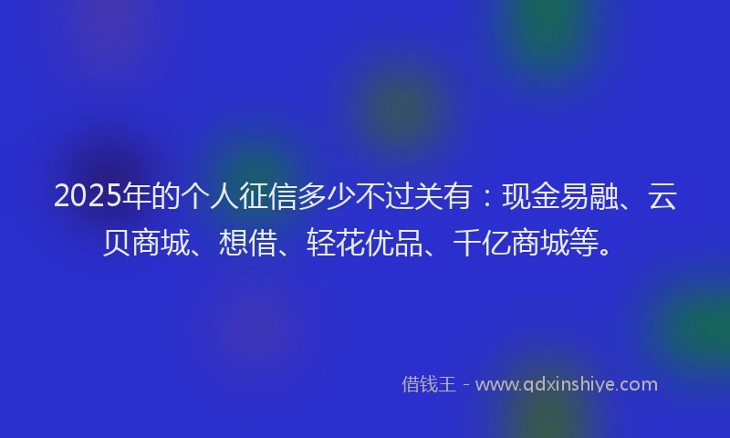 2025年的个人征信多少不过关有：现金易融、云贝商城、想借、轻花优品、千亿商城等。