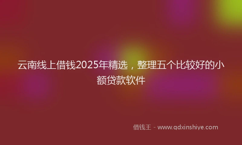 云南线上借钱2025年精选，整理五个比较好的小额贷款软件
