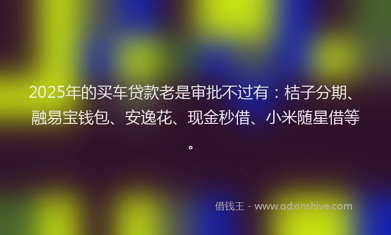2025年的买车贷款老是审批不过有：桔子分期、融易宝钱包、安逸花、现金秒借、小米随星借等。