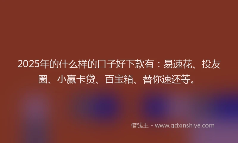 2025年的什么样的口子好下款有：易速花、投友圈、小赢卡贷、百宝箱、替你速还等。